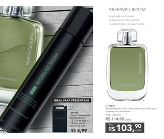 Inspirada no homem
misterioso e introvertido.
Sua discrição é o seu charme.
RESERVED ROOM
A. 97037	
Reserved Room Deo-Colônia Masculina 100ml cada
Fougère Cítrico Amadeirado
Preço sugerido:
R$ 114,90 cada
103,90
R$ cada
Por
A.
301603
Caixa Presenteável
Nutrimetics G
13,1 cm de larg. x
19,5 cm de alt. x
8,6 cm de prof.
R$ 4,99
IDEAL PARA PRESENTEAR
• G
94
 