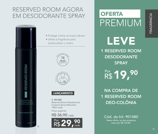 OFERTA
PREMIUM
B. 901282
Reserved Room Desodorante
Corporal Spray Masculino
100ml cada
Preço sugerido:
R$ 36,90 cada
29,90
R$ cada
Por
LANÇAMENTO
Perfumaç
ão para tod
o
ocorpo
Vá
lvula em spr
ay
• Protege contra os maus odores
• Utilize a fragrância para
potencializar o cheiro
B.
RESERVED ROOM AGORA
EM DESODORANTE SPRAY
NA COMPRA DE
1 RESERVED ROOM
DEO-COLÔNIA
1 RESERVED ROOM
DESODORANTE
SPRAY
LEVE
19,90
R$
Por
Nesta oferta, os dois produtos
saem por R$ 123,80.
Cód. do kit: 901480
FRAGRÂNCIA
95
 
