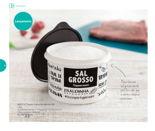 Armazenar
Dica: não use
sal grosso úmido,
pois faz com que
a carne o absorva
muito mais
800173 | Tupper Caixa Sal Grosso PB
1,2kg
16,3 comprimento X 15 largura X 10,7 altura (cm)
Preço sugerido: R$45,00
Por: R$
33,00
Lançamento
10
 