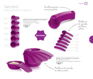 802250 | Colheres Medidoras Geração II
Acompanha: 6 colheres
4,3 comprimento X 11 largura
X 3 altura (cm)
R$
31,00
802265 | Xícaras Medidoras Geração II
Acompanha: 6 xícaras
7,5 comprimento X 13 largura X 7 altura (cm)
R$
41,00
Prepare suas receitas na medida certa.
Sem erro As colheres possuem
um encaixe perfeito
Medidas, em
ml, gravadas
em todas as
colheres
Medidas, em ml, gravadas
em todas as xícaras
60ml
0,5ml
1,25ml
2,5ml
5ml
7,5ml
15ml
80ml
120ml
160ml
180ml
240ml
Novidades
Preparar
29
 