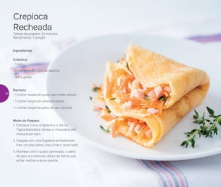 Crepioca
Recheada
Tempo de preparo: 10 minutos
Rendimento: 1 porção
Ingredientes
Crepioca:
- 1 ovo
- 2 colheres de sopa de tapioca
- Sal a gosto
Recheio:
- 1 colher (sopa) de queijo parmesão ralado
- 1 colher (sopa) de cenoura ralada
- 1 colher (sopa) de peito de peru picado
Modo de Preparo:
1. Coloque o ovo, a tapioca e o sal na
Tigela Batedeira, tampe e chacoalhe até
misturá-los bem
2. Despeje em uma frigideira antiaderente,
frite um dos lados, vire e frite o outro lado
3. Recheie com o queijo parmesão, o peito
de peru e a cenoura, dobre da forma que
achar melhor e sirva quente
30
 