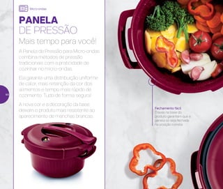 Fechamento fácil
Travas na base do
produto garantem que a
panela só seja fechada
na posição correta
PANELA
DE PRESSÃO
Mais tempo para você!
A Panela de Pressão para Micro-ondas
combina métodos de pressão
tradicionais com a praticidade de
cozinhar no micro-ondas.
Ela garante uma distribuição uniforme
de calor, mais retenção da cor dos
alimentos e tempo mais rápido de
cozimento. Tudo de forma segura!
A nova cor e a decoração da base
deixam o produto mais resistente ao
aparecimento de manchas brancas.
Micro-ondas
44
 