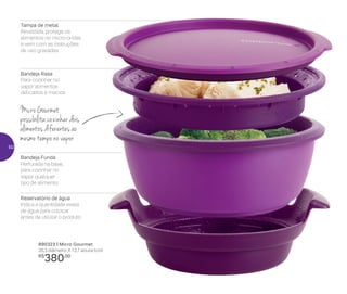 Tampa de metal
Revestida, protege os
alimentos no micro-ondas
e vem com as instruções
de uso gravadas
Bandeja Funda
Perfurada na base,
para cozinhar no
vapor qualquer
tipo de alimento
Reservatório de água
Indica a quantidade exata
de água para colocar
antes de utilizar o produto
Bandeja Rasa
Para cozinhar no
vapor alimentos
delicados e macios
Micro Gourmet
possibilita cozinhar dois
alimentos diferentes ao
mesmo tempo no vapor
890323 | Micro Gourmet
26,3 diâmetro X 13,7 altura (cm)
R$
380,00
50
 