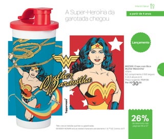 a partir de 4 anos
Lançamento
A Super-Heroína da
garotada chegou
*Não colocar bebidas quentes ou gaseificadas
WONDER WOMAN and all related characters and elements © & ™ DC Comics. (s17)
802326 | Copo com Bico
Mulher Maravilha*
470ml
8,2 comprimento X 8,6 largura
X 22,3 altura (cm)
Preço sugerido: R$41,00
Por: R$
30,00
de desconto nas
páginas 56 e 57
Infantil | Servir
26%
57
 