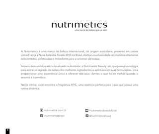 A Nutrimetics é uma marca de beleza internacional, de origem australiana, presente em países
como França e Nova Zelândia. Desde 2015 no Brasil, ela traz a exclusividade de produtos altamente
selecionados, sofisticados e inovadores para o universo da beleza.
A marca tem um laboratório localizado na Austrália, o Nutrimetics Beauty Lab, que possui tecnologia
para extrair o segredo da beleza dos melhores ingredientes e aplicá-los em suas formulações, para
proporcionar uma experiência única e oferecer aos seus clientes o que há de melhor quando o
assunto é cosmético.
Neste vitrine, você encontra a fragrância NYC, uma essência perfeita para o pai que possui uma
rotina dinâmica.
4
 