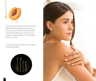 Nosso primeiro produto, o Nutri-Rich Oil
Manteiga Hidratante, possui em cada
frasco a riqueza do óleo de mais de 100
sementes de damascos, tornando-o um
produto indispensável para a hidratação
de todo o corpo.
Conheça nos próximos Vitrines novidades
na linha Nutri-Rich!
10
 