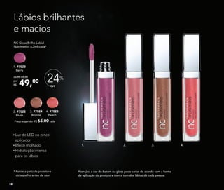 Lábios brilhantes
e macios
Luz de LED no pincel
aplicador
Efeito molhado
Hidratação intensa
para os lábios
Atenção: a cor do batom ou gloss pode variar de acordo com a forma
de aplicação do produto e com o tom dos lábios de cada pessoa.
* Retire a película protetora
do espelho antes de usar
1. 97023
Berry
NC Gloss Brilho Labial
Nutrimetics 6,2ml cada*
Preço sugerido: R$ 65,00 cada
4. 97025
Peach
2. 97022
Blush
3. 97024
Bronze
49,00
de R$ 65,00
por
R$
2.1. 3. 4.
OFF
24%
16
 