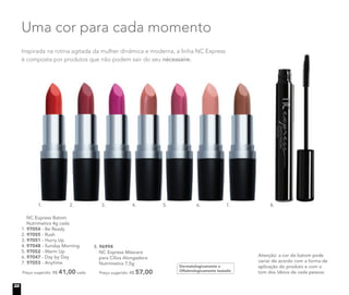 Atenção: a cor do batom pode
variar de acordo com a forma de
aplicação do produto e com o
tom dos lábios de cada pessoa.
Dermatologicamente e
Oftalmologicamente testado
8. 96994
NC Express Máscara
para Cílios Alongadora
Nutrimetics 7,5g
Preço sugerido: R$ 57,00
3. 5.1. 2. 6. 7. 8.4.
Inspirada na rotina agitada da mulher dinâmica e moderna, a linha NC Express
é composta por produtos que não podem sair do seu nécessaire.
Uma cor para cada momento
NC Express Batom
Nutrimetics 4g cada
1. 97054 - Be Ready
2. 97055 - Rush
3. 97051 - Hurry Up
4. 97048 - Sunday Morning
5. 97052 - Warm Up
6. 97047 - Day by Day
7. 97053 - Anytime
Preço sugerido: R$ 41,00 cada
3.3.2.
22
 