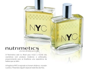A Nutrimetics está no Brasil para inovar o mundo dos
cosméticos com produtos modernos e soﬁsticados,
proporcionando para as brasileiras uma experiência de
beleza que vai além.
A fragrância NYC é inspirada no homem dinâmico, inovador
e prático. Presenteie alguém especial neste Dia dos Pais.
 