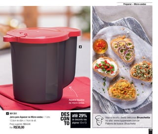 13
Preparar – Micro-ondas
2
Aquece líquidos
no micro-ondas
até 29%
de desconto nas
páginas 12 e 13
DES
CON
TO
801351
Jarra para Aquecer no Micro-ondas - 1 Litro
12,6cm de diâm. x 14cm de alt.
Preço sugerido: R$53,00
Por: R$38,00
2
Veja a receita desta deliciosa Bruschetta
no site: www.tupperware.com.br
Palavra de busca: Bruschetta
 