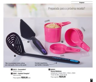 15
Preparar
Preparada para a próxima receita?
2 3
1
Formato ergonômico,
que facilita o manuseio
800563
Xícaras Medidoras
composto por 3 xícaras: 50ml + 125ml + 250ml
13,5cm de diâm. x 8,4cm de alt.
Preço sugerido: R$29,00
3
Preço sugerido: R$50,00cada
1 85013 - Escumadeira*
28,8cm de comp.
88667 - Espátula Triangular*
30cm de comp.
2
*Não é recomendável contato contínuo
com metal quente, chama ou óleo quente
250ML
12
5ML
50ML
 
