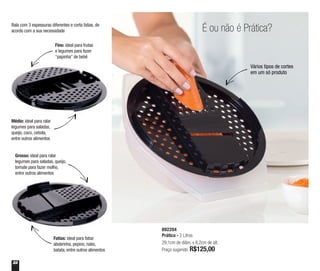 22
É ou não é Prática?
892204
Prática - 2 Litros
29,1cm de diâm. x 8,2cm de alt.
Preço sugerido: R$125,00
Vários tipos de cortes
em um só produto
Médio: ideal para ralar
legumes para saladas,
queijo, coco, cebola,
entre outros alimentos
Grosso: ideal para ralar
legumes para saladas, queijo,
tomate para fazer molho,
entre outros alimentos
Fino: ideal para frutas
e legumes para fazer
“papinha” de bebê
Fatias: ideal para fatiar
abobrinha, pepino, nabo,
batata, entre outros alimentos
Rala com 3 espessuras diferentes e corta fatias, de
acordo com a sua necessidade
 