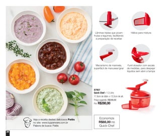 24
87957
Quick Chef - 1,3 Litro
17,8cm de diâm. x 13,5cm de alt.
Preço sugerido: R$346,00
Por: R$280,00
Economize
R$66,00 no
Quick Chef
Lâminas triplas que picam
frutas e legumes, facilitando
a preparação de receitas
Hélice para mistura
Mecanismo de manivela,
superfácil de manusear/girar
Funil dosador com escala
de medidas, para despejar
líquidos sem abrir a tampa
Veja a receita destes deliciosos Patês
no site: www.tupperware.com.br
Palavra de busca: Patês
 