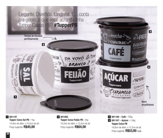 28
Elegante. Divertida. Lindinha. E... conta
pra gente, o que você acha da linha
Tupper Caixas PB? #TupperPB
Tampa se encaixa
perfeitamente
Itens
empilháveis
Tupper Caixa PB
16,6cm de diâm. x 12,2cm de alt.
Preço sugerido: R$53,00 cada
801166 - Café - 700g3
801167 - Açúcar - 1,4kg4
801197
Tupper Caixa Sal PB - 1kg
14,9cm de diâm. x 10,5cm de alt.
Preço sugerido: R$45,00
1 801085
Tupper Caixa Feijão PB - 2kg
18,2cm de diâm. x 13,3cm de alt.
Preço sugerido: R$64,00
2
1
2
3
4
 