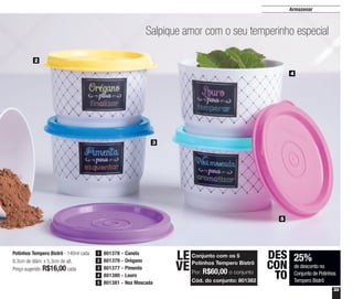 33
Armazenar
Potinhos Tempero Bistrô - 140ml cada
8,3cm de diâm. x 5,3cm de alt.
Preço sugerido: R$16,00cada
25%
de desconto no
Conjunto de Potinhos
Tempero Bistrô
DES
CON
TO
2
5
3
4
Salpique amor com o seu temperinho especial
801378 - Canela1
801379 - Orégano2
801377 - Pimenta3
801380 - Louro4
801381 - Noz Moscada5
Conjunto com os 5
Potinhos Tempero Bistrô
Por: R$60,00 o conjunto
Cód. do conjunto: 801382
LE
VE
 