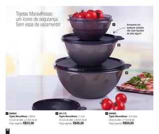 36
Tigelas Maravilhosas:
um ícone de segurança.
Sem essa de vazamento!
800984
Tigela Maravilhosa - 500ml
13,5cm de diâm. x 7,8cm de alt.
Preço sugerido: R$33,00
1 801176
Tigela Maravilhosa - 1 Litro
18,7cm de diâm. x 9,2cm de alt.
Preço sugerido: R$46,00
2 800985
Tigela Maravilhosa - 2,6 Litros
22cm de diâm. x 11cm de alt.
Preço sugerido: R$59,00
3
1
2
3
Armazene em
qualquer posição,
não vaza líquidos
de jeito algum!
 
