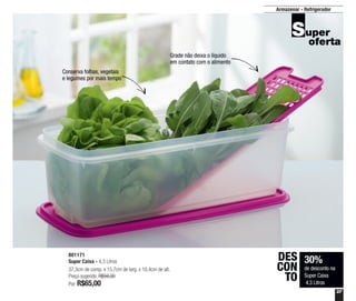 37
Armazenar - Refrigerador
801171
Super Caixa - 4,3 Litros
37,3cm de comp. x 15,7cm de larg. x 10,4cm de alt.
Preço sugerido: R$94,00
Por: R$65,00
30%
de desconto na
Super Caixa
4,3 Litros
DES
CON
TO
Conserva folhas, vegetais
e legumes por mais tempo
Grade não deixa o líquido
em contato com o alimento
 