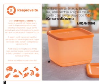 4
Receita de hoje: almôndegas. Sucesso
total, família satisfeita. Chegou a hora de
guardar o que sobrou. Desperdício: tô fora!
#ConservaeReinventa
LANÇAMENTOS
1
Com criatividade e talento na
cozinha, suas almôndegas viram
molho à bolonhesa, o arroz vira
bolinho, o feijão vira tutu, a carne
assada vira uma deliciosa carne moída,
os talos e cascas viram sopas e sucos.
E assim, você vai conservando e
reinventando receitas gostosas e que,
acima de tudo, evitam o desperdício
de alimentos.
Além disso, você aproveita muito
mais as vitaminas e nutrientes, já que
a maior parte se concentra nos talos,
cascas e folhas.
Adote esta ideia no seu dia a dia!
Reaproveite
 