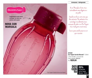 41
801682
Eco Tupper Garrafa Marsala* - 500ml
7,4cm de diâm. x 21cm de alt.
Preço sugerido: R$39,00
Por: R$29,00
25%
de desconto
na Eco Tupper
Marsala - 500ml
DES
CON
TO
NOVA COR
MARSALA
Armazenar - Refrigerador
*Eco Tupper Garrafa não vai ao freezer
Supersegura para levar
na bolsa, no carro ou
aonde você quiser
A cor Marsala é forte, traz
naturalmente uma elegância e
um poder.
Usada sozinha ou com cores que
dão contraste. No ambiente traz
aconchego, nos alimentos traz
sensação de sabor e na Eco Tupper
traz tudo junto e muito mais.
Leve-a para aonde quiser na cor
que é sucesso.
 