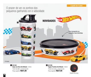 48
801596
Tupper Pratinho Hot Wheels - 500ml
16,6cm de comp. x 4,5cm de alt.
Preço sugerido: R$37,00
2801564
Copo com Bico Hot Wheels - 470ml
7,8cm de diâm. x 19,4cm de alt.
Preço sugerido: R$41,00
1
O prazer de ver os sonhos dos
pequenos ganhando cor e velocidade
NOVIDADES1
2
A partir de 4 anos
® Mattel
Detalhe da tampa
Para transportar as
refeições mais divertidas
 