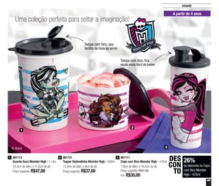 49
2
3
1
A partir de 4 anos
Tampa com bico, que
facilita na hora de servir
Tampa com bico, fica
muito mais fácil de beber
® Mattel
26%
de desconto no Copo
com Bico Monster
High - 470ml
DES
CON
TO
801111
Copo com Bico Monster High - 470ml
7,8cm de diâm. x 19,4cm de alt.
Preço sugerido: R$41,00
Por: R$30,00
3
Infantil
801121
Tupper Redondinha Monster High - 500ml
12,9cm de diâm. x 9cm de alt.
Preço sugerido: R$37,00
2801114
Guarda Suco Monster High - 1 Litro
10,3cm de diâm. x 17,2cm de alt.
Preço sugerido: R$47,00
1
Uma coleção perfeita para soltar a imaginação!
 