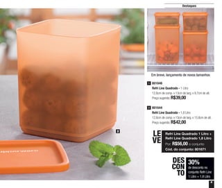 5
Destaques
801646
Refri Line Quadrado - 1 Litro
12,6cm de comp. x 13cm de larg. x 9,7cm de alt.
Preço sugerido: R$39,00
1
801644
Refri Line Quadrado - 1,8 Litro
12,6cm de comp. x 13cm de larg. x 15,8cm de alt.
Preço sugerido: R$42,00
2
30%
de desconto no
conjunto Refri Line
1 Litro + 1,8 Litro
DES
CON
TO
2
Refri Line Quadrado 1 Litro +
Refri Line Quadrado 1,8 Litro
Por: R$56,00 o conjunto
Cód. do conjunto: 801671
LE
VE
Em breve, lançamento de novos tamanhos
 