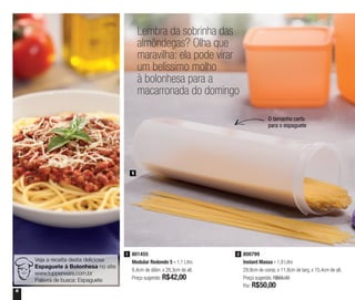 6
Lembra da sobrinha das
almôndegas? Olha que
maravilha: ela pode virar
um belíssimo molho
à bolonhesa para a
macarronada do domingo
1
Veja a receita desta deliciosa
Espaguete à Bolonhesa no site:
www.tupperware.com.br
Palavra de busca: Espaguete
O tamanho certo
para o espaguete
801455
Modular Redondo 5 - 1,1 Litro
8,4cm de diâm. x 28,3cm de alt.
Preço sugerido: R$42,00
1 800799
Instant Massa - 1,9 Litro
29,9cm de comp. x 11,8cm de larg. x 15,4cm de alt.
Preço sugerido: R$68,00
Por: R$50,00
2
 