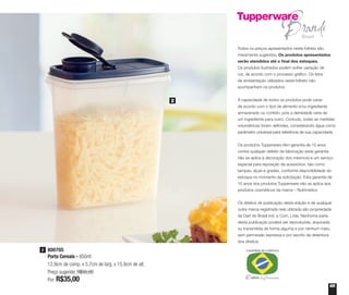 65
800705
Porta Cereais - 850ml
12,9cm de comp. x 5,7cm de larg. x 15,9cm de alt.
Preço sugerido: R$50,00
Por: R$35,00
2
2
Todos os preços apresentados neste folheto são
meramente sugeridos. Os produtos apresentados
serão atendidos até o final dos estoques.
Os produtos ilustrados podem sofrer variação de
cor, de acordo com o processo gráfico. Os itens
de ambientação utilizados neste folheto não
acompanham os produtos.
A capacidade de todos os produtos pode variar
de acordo com o tipo de alimento e/ou ingrediente
armazenado ou contido, pois a densidade varia de
um ingrediente para outro. Contudo, todas as medidas
volumétricas foram definidas, considerando água como
parâmetro universal para referência de sua capacidade.
Os produtos Tupperware têm garantia de 10 anos
contra qualquer defeito de fabricação (esta garantia
não se aplica à decoração dos mesmos) e um serviço
especial para reposição de acessórios, tais como
tampas, alças e grades, conforme disponibilidade do
estoque no momento da solicitação. Esta garantia de
10 anos dos produtos Tupperware não se aplica aos
produtos cosméticos da marca – Nutrimetics.
Os direitos de publicação desta edição e de qualquer
outra marca registrada nela utilizada são propriedade
da Dart do Brasil Ind. e Com. Ltda. Nenhuma parte
desta publicação poderá ser reproduzida, arquivada
ou transmitida de forma alguma e por nenhum meio,
sem permissão expressa e por escrito da detentora
dos direitos.
 