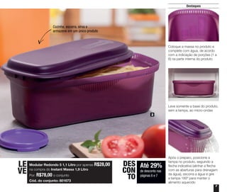 7
Destaques
2
Até 29%
de desconto nas
páginas 6 e 7
DES
CON
TO
Cozinhe, escorra, sirva e
armazene em um único produto
Modular Redondo 5 1,1 Litro por apenas R$28,00
na compra do Instant Massa 1,9 Litro
Por: R$78,00 o conjunto
Cód. do conjunto: 801673
LE
VE
Coloque a massa no produto e
complete com água, de acordo
com a indicação de porções (1 a
6) na parte interna do produto
Leve somente a base do produto,
sem a tampa, ao micro-ondas
Após o preparo, posicione a
tampa no produto, seguindo a
flecha indicativa (alinhar a flecha
com as aberturas para drenagem
da água), escorra a água e gire
a tampa 180º para manter o
alimento aquecido
 