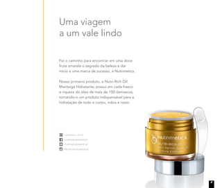 nutrimetics.com.br
/nutrimeticsbrasiloficial
/nutrimeticsbrasiloficial
@nutrimeticsbrasiloficial
nutrimetics.com.br
/nutrimeticsbrasiloficial
/nutrimeticsbrasiloficial
@nutrimeticsbrasiloficial
nutrimetics.com.br
/nutrimeticsbrasiloficial
/nutrimeticsbrasiloficial
@nutrimeticsbrasiloficial
nutrimetics.com.br
/nutrimeticsbrasiloficial
/nutrimeticsbrasiloficial
@nutrimeticsbrasiloficial
Foi o caminho para encontrar em uma doce
fruta amarela o segredo da beleza e dar
início a uma marca de sucesso, a Nutrimetics.
Nosso primeiro produto, o Nutri-Rich Oil
Manteiga Hidratante, possui em cada frasco
a riqueza do óleo de mais de 100 damascos,
tornando-o um produto indispensável para a
hidratação de todo o corpo, mãos e rosto.
Uma viagem
a um vale lindo
tornando-o um produto indispensável para a
hidratação de todo o corpo, mãos e rosto.
3
 