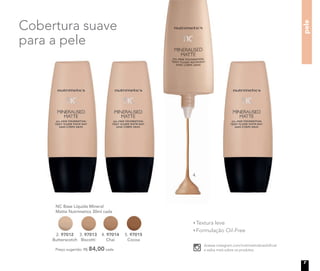4.
pele
Preço sugerido: R$ 84,00 cada
NC Base Líquida Mineral
Matte Nutrimetics 30ml cada
4. 97014
Chai
3. 97013
Biscotti
2. 97012
Butterscotch
5. 97015
Cocoa
Textura leve
Formulação Oil-Free
Cobertura suave
para a pele
Acesse instagram.com/nutrimeticsbrasiloﬁcial
e saiba mais sobre os produtos.
Nutrimetics.com.br
/NutrimeticsBrasilOficial
youtube.com/NutrimeticsBrasilOficial
@nutrimeticsbrasiloficial
7
 