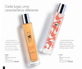 1. 96986
Miami
Deo-Colônia Feminina
100ml
Frutal Floral Musk
Preço sugerido: R$ 120,00
2. 97045
Rio
Deo-Colônia Feminina
100ml
Floral Gourmand Frutal
Preço sugerido: R$ 120,00
... encontramos o único
lugar do mundo que
possui fãs ao invés de
simples habitantes, essa
é Rio de Janeiro - RIO.
Cada lugar, uma
característica diferente
... das praias para a
metrópole ﬂoresce uma
cidade movimentada
e cheia de energia.
Um convite ao calor
da vida, essa é MIAMI.
1.
2.
16
 
