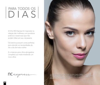A linha NC Express foi inspirada na
relação das mulheres com produtos
práticos e essenciais que não
podem faltar em seu nécessaire.
Os batons possuem cores perfeitas
para atender as necessidades do
dia a dia de toda mulher.
E a máscara para cílios alongadora
completa sua make revelando um
novo olhar.
PARA TODOS OS
D I A S
A modelo está usando Primer Facial, Corretivo Líquido Medium, Base Líquida
Mineral Matte Biscotti, Pó Compacto Velvet Finish Mineral Maple e Blush Baked
Júpiter no rosto. NC Express Máscara para Cílios Alongadora nos olhos. NC
Express Batom In a Minute nos lábios.
22
 