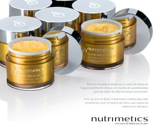 Rica em inovação e elegância, a marca de beleza da
Tupperware Brands oferece um mundo de possibilidades
para seu estilo de vida marcante e encantador.
Com um ano no Brasil, a Nutrimetics celebra essa data
envolvendo você na história da marca, que nasceu da
essência do damasco.
Rica em inovação e elegância, a marca de beleza da
Tupperware Brands oferece um mundo de possibilidades
para seu estilo de vida marcante e encantador.
Com um ano no Brasil, a Nutrimetics celebra essa data
envolvendo você na história da marca, que nasceu da
essência do damasco.
 