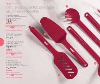 Os utensílios certos para fazer
as primeiras receitas
1
2
3
4
Leve
Garfo Redondo + Colher
Por: R$
38,00 o conjunto
Cód. do conjunto | 803353
4 | 803324 | Garfo Redondo
5 | 803316 | Colher
30,4 comp. X 6,3 alt. (cm)
R$
27,00 cada
Leve
Garfo + Espátula Fina
Por: R$
38,00 o conjunto
Cód. do conjunto | 803352
6 | 803323 | Garfo
32 comp. X 3,2 larg. (cm)
7 | 803321 | Espátula Fina
30,3 comp. X 3,3 larg. X 0,3 alt. (cm)
R$
27,00 cada
1 | 803319 | Espátula
2 | 803322 | Espátula Triangular
31 comp. X 6,7 larg. (cm)
R$
32,00 cada
Leve
Espátula + Espátula Triangular
Por: R$
45,00 o conjunto
Cód. do conjunto | 803354
3 | 803318 | Escumadeira
29,5 comp. X 9 larg. (cm)
R$
32,00
Chá de Cozinha
12
 