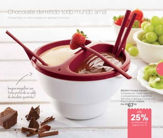 802254 | Fondue Express
Composto por: 1 base, 1 base com
2 compartimentos e 4 garfinhos
19,3 comp. X 16,9 larg. X 11,3 alt. (cm)
Preço sugerido: R$88,00
Por: R$
67,00
Imagine mergulhar sua
fruta preferida na calda
de chocolate quentinha?
Chocolate derretido todo mundo ama!
Fondue feito no micro-ondas em apenas 5 minutos!
de desconto nas
páginas 14 e 15
até
25%
15
 