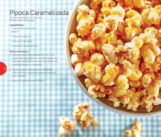 Pipoca Caramelizada
Tempo de preparo: 10 minutos
Rendimento: 4 porções
Ingredientes:
- ½ xícara de milho para
pipoca
-	½ xícara de açúcar
-	¼ de xícara de água
-	2 colheres (sopa) de óleo
Modo de Preparo:
1. Coloque todos os ingredientes em uma
panela em fogo baixo e vá misturando com
o auxílio da Espátula de Silicone Média, até
o milho começar a estourar
2.	Tampe e deixe estourar por completo,
chacoalhando a panela eventualmente e
com cuidado
3.	Sirva na Tigela Murano 500ml
18
 