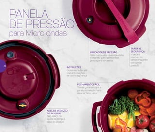 PANELA
DE PRESSÃO
para Micro-ondas
INDICADOR DE PRESSÃO
Salta com a alta e baixa pressão
indicando que a panela está
pronta para ser aberta
INSTRUÇÕES
Gravadas na tampa
com informações
de uso e segurança
ANEL DE VEDAÇÃO
DE SILICONE
Segurança no
ajuste da tampa à
base do produto
FECHAMENTO FÁCIL
Travas garantem que a
panela só seja fechada
na posição correta
TRAVA DE
SEGURANÇA
Impede a
abertura da
tampa enquanto
estiver sob
pressão22
 