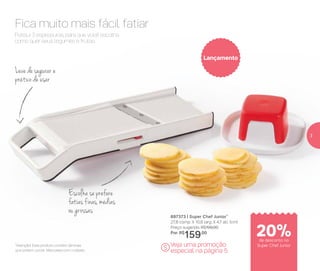 Fica muito mais fácil fatiar
Possui 3 espessuras, para que você escolha
como quer seus legumes e frutas.
Leve de segurar e
prático de usar
Escolha se prefere
fatias finas, médias
ou grossas
897373 | Super Chef Junior*
27,8 comp. X 10,8 larg. X 4,7 alt. (cm)
Preço sugerido: R$199,00
Por: R$
159,00
Veja uma promoção
especial na página 5
Lançamento
$*Atenção! Este produto contém lâminas
que podem cortar. Manuseie com cuidado
20%de desconto no
Super Chef Junior
3
 