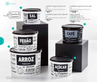 3 | 801084 | Tupper Caixa Arroz PB*
5Kg
24,9 comp. X 23,4 larg. X 17,5 alt. (cm)
R$
108,00
2 | 801085 | Tupper Caixa Feijão PB
2Kg
20,1 comp. X 18,6 larg. X 13,3 alt. (cm)
R$
67,00
1 | 801197 | Tupper Caixa Sal PB
1,3Kg
16,3 comp. X 15 larg. X 10,7 alt. (cm)
R$
47,00
Tupper Caixa PB
4 | 801166 | Café 700g
5 | 801167 | Açúcar 1,4Kg
18,2 comp. X 16,7 larg. X 12,3 alt. (cm)
R$
56,00 cada
1
3
4
5
2
*Podem ocorrer variações no tamanho dos grãos e densidade de cada tipo de
arroz, gerando o não armazenamento completo do alimento na Tupper Caixa Arroz
Presentes de
Casamento
Armazenar
34
 