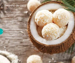 Beijinho de coco
Tempo de preparo: 25 minutos
Rendimento: 15 unidades
Ingredientes:
- 1 lata de leite condensado
-	2 colheres (sopa) de margarina
sem sal
-	½ xícara de coco ralado
Modo de Preparo:
1. Em uma panela acrescente o leite
condensado e a manteiga e leve ao fogo
baixo, mexendo sempre até que a mistura
fique densa
2. Adicione 1/3 do coco ralado e misture bem
3.	Desligue o fogo e deixe esfriar
4.	Enrole o beijinho em forma de bolinhas
e passe-as pelo restante do coco ralado
para decorar
40
 