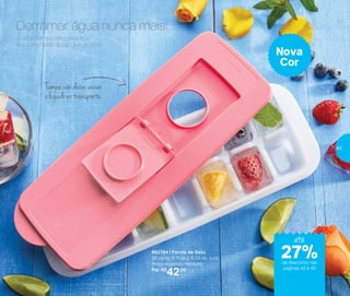 802194 | Forma de Gelo
30 comp. X 11 larg. X 3,5 alt. (cm)
Preço sugerido: R$55,00
Por: R$
42,00
Nova
Cor
Tampa não deixa vazar
o líquido no transporte
A sobretampa abre para que
você encha de água. Que prático!
Derramar água nunca mais!
até
de desconto nas
páginas 42 e 43
27%
43
 