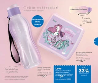 803310 | Porta Sanduíche
Quadrado Sereia
13,9 comp. X 13,3 larg.
X 5,1 alt. (cm)
Preço sugerido: R$50,00
Por: R$
37,00
803293 | Eco Tupper
Garrafa Plus Sereia*
500ml
7,4 diâm. X 22,5 alt. (cm)
Preço sugerido: R$45,00
Por: R$
30,00
Leve
Eco Tupper Garrafa Plus
Sereia 500ml + Porta
Sanduíche Quadrado Sereia
Por: R$
64,00 o conjunto
Cód. do conjunto | 803359
Lançamentos
Efeito
Furta-Cor
As sereias vieram para ficar
*Eco Tupper Garrafa não vai ao freezer. Não deve
ser usada com bebidas quentes, gaseificadas
ou com máquinas para gaseificar bebidas.
A cor muda
conforme a luz
Parabebidasfrias
e não gaseificadas
O efeito vai hipnotizar!
até
de desconto na
página 45
33%
45
 