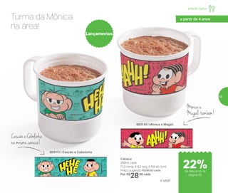 803110 | Mônica e Magali
Caneca
350ml cada
11,2 comp. X 9,2 larg. X 8,9 alt. (cm)
Preço sugerido: R$36,00 cada
Por: R$
28,00 cada
803111 | Cascão e Cebolinha
Lançamentos
Turma da Mônica
na área!
Cascão e Cebolinha
na mesma caneca!
Mônica e
Magalitambém!
® MSP
Infantil | Servir
a partir de 4 anos
de desconto na
página 55
22%
55
 