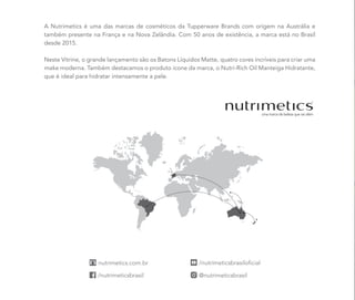 A Nutrimetics é uma das marcas de cosméticos da Tupperware Brands com origem na Austrália e
também presente na França e na Nova Zelândia. Com 50 anos de existência, a marca está no Brasil
desde 2015.
Neste Vitrine, o grande lançamento são os Batons Líquidos Matte, quatro cores incríveis para criar uma
make moderna. Também destacamos o produto ícone da marca, o Nutri-Rich Oil Manteiga Hidratante,
que é ideal para hidratar intensamente a pele.
 