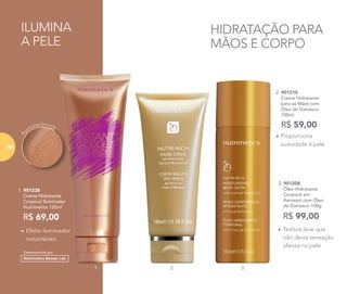 HIDRATAÇÃO PARA
MÃOS E CORPO
ILUMINA
A PELE
2. 901210
	 Creme Hidratante
para as Mãos com
Óleo de Damasco
100ml
R$ 59,00
•	Proporciona
suavidade à pele
3. 901208
	 Óleo Hidratante
Corporal em
Aerossol com Óleo
de Damasco 100g
R$ 99,00
•	Textura leve que
não deixa sensação
oleosa na pele
•	Efeito iluminador
instantâneo
R$ 69,00
1. 901238
	 Creme Hidratante
Corporal Iluminador
Nutrimetics 125ml
Pa
rtículas bronze
Desenvolvido por
1. 3.2.
68
 