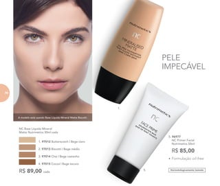 A modelo está usando Base Líquida Mineral Matte Biscotti.
Dermatologicamente testado
1.
5.
PELE
IMPECÁVEL
	 NC Base Líquida Mineral
Matte Nutrimetics 30ml cada
1. 97012 Butterscotch | Bege claro
2. 97013 Biscotti | Bege médio
3. 97014 Chai | Bege castanho
4. 97015 Cocoa | Bege escuro
R$ 89,00 cada
5. 96977	
	 NC Primer Facial
	 Nutrimetics 50ml
R$ 85,00
•	Formulação oil-free
70
 