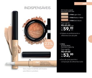 INDISPENSÁVEIS
6.
9.
•	Duo de cores permite a
composição de diferentes looks
Gire a base no sentido anti-horário
para liberar o produto
•	Adapta-se perfeitamente a
diferentes tons de pele
	 NC Corretivo Líquido
Nutrimetics 2,5ml cada
6. 97002 Light | Claro
7. 97003 Medium | Médio
8. 97004 Dark | Escuro
59,00Por
R$
Preço sugerido:
R$ 65,00 cada
cada
9. 97016	
	 NC Blush Baked
Nutrimetics Júpiter 2g
53,00Por
R$
Preço sugerido:
R$ 69,00
23%Desconto
Até
71
pele
 