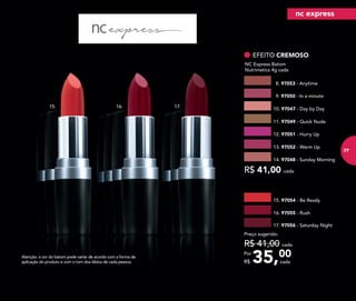 35,00Por
R$
Preço sugerido:
R$ 41,00 cada
cada
14. 97048 - Sunday Morning
8. 97053 - Anytime
13. 97052 - Warm Up
12. 97051 - Hurry Up
EFEITO CREMOSO
NC Express Batom
Nutrimetics 4g cada
R$ 41,00 cada
11. 97049 - Quick Nude
10. 97047 - Day by Day
9. 97050 - In a minute
Atenção: a cor do batom pode variar de acordo com a forma de
aplicação do produto e com o tom dos lábios de cada pessoa.
15. 16. 17.
16. 97055 - Rush
17. 97056 - Saturday Night
15. 97054 - Be Ready
nc express
77
 