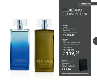 * não conta para vendas e programas de incentivos
R$ 4,20
7. 300730	
	 Sacola Presenteável
Nutrimetics*
	 20cm de comp. x 28cm
de alt. x 10cm de larg.
7.
6.
5.
119,00Por
R$
Preço sugerido:
R$ 135,00
6. 901053	
	 Off Road
Deo-Colônia Masculina 100ml
	Fougère Aromático Ambarado
5. 901030	
	Ocean
Deo-Colônia Masculina
100ml cada
	Fougère Aromático Woody
R$ 135,00
EQUILÍBRIO
OU AVENTURA
83
fragrânciafragrância
 